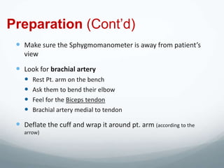 Preparation (Cont’d)
  Make sure the Sphygmomanometer is away from patient’s
    view

  Look for brachial artery
       Rest Pt. arm on the bench
       Ask them to bend their elbow
       Feel for the Biceps tendon
       Brachial artery medial to tendon

  Deflate the cuff and wrap it around pt. arm (according to the
    arrow)
 
