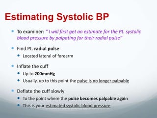 Estimating Systolic BP
  To examiner: “ I will first get an estimate for the Pt. systolic
    blood pressure by palpating for their radial pulse”

  Find Pt. radial pulse
     Located lateral of forearm
  Inflate the cuff
     Up to 200mmHg
     Usually, up to this point the pulse is no longer palpable
  Deflate the cuff slowly
     To the point where the pulse becomes palpable again
     This is your estimated systolic blood pressure
 