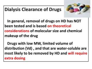 Dialysis Clearance of Drugs
In general, removal of drugs on HD has NOT
been tested and is based on theoretical
considerations of molecular size and chemical
makeup of the drug
Drugs with low MW, limited volume of
distribution (Vd) , and that are water-soluble are
most likely to be removed by HD and will require
extra dosing

 