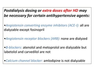 Postdialysis dosing or extra doses after HD may
be necessary for certain antihypertensive agents:
•Angiotensin converting enzyme inhibitors (ACE-I): all are
dialyzable except fosinopril
•Angiotensin receptor blockers (ARB): none are dialyzed
•B-blockers: atenolol and metoprolol are dialyzable but
labetolol and carvedilol are not

•Calcium channel blocker: amlodipine is not dialyzable

 