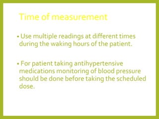 Time of measurement
• Use multiple readings at different times
during the waking hours of the patient.
• For patient taking antihypertensive
medications monitoring of blood pressure
should be done before taking the scheduled
dose.
 