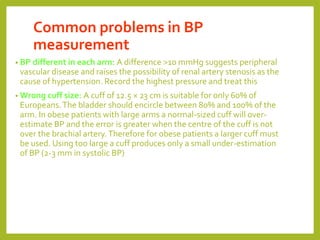 Common problems in BP
measurement
• BP different in each arm: A difference >10 mmHg suggests peripheral
vascular disease and raises the possibility of renal artery stenosis as the
cause of hypertension. Record the highest pressure and treat this
• Wrong cuff size: A cuff of 12.5 × 23 cm is suitable for only 60% of
Europeans.The bladder should encircle between 80% and 100% of the
arm. In obese patients with large arms a normal-sized cuff will over-
estimate BP and the error is greater when the centre of the cuff is not
over the brachial artery.Therefore for obese patients a larger cuff must
be used. Using too large a cuff produces only a small under-estimation
of BP (2-3 mm in systolic BP)
 