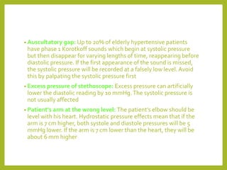 • Auscultatory gap: Up to 20% of elderly hypertensive patients
have phase 1 Korotkoff sounds which begin at systolic pressure
but then disappear for varying lengths of time, reappearing before
diastolic pressure. If the first appearance of the sound is missed,
the systolic pressure will be recorded at a falsely low level. Avoid
this by palpating the systolic pressure first
• Excess pressure of stethoscope: Excess pressure can artificially
lower the diastolic reading by 10 mmHg.The systolic pressure is
not usually affected
• Patient's arm at the wrong level: The patient's elbow should be
level with his heart. Hydrostatic pressure effects mean that if the
arm is 7 cm higher, both systole and diastole pressures will be 5
mmHg lower. If the arm is 7 cm lower than the heart, they will be
about 6 mm higher
 