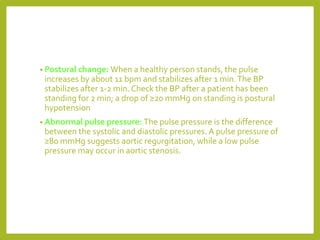 • Postural change: When a healthy person stands, the pulse
increases by about 11 bpm and stabilizes after 1 min.The BP
stabilizes after 1-2 min. Check the BP after a patient has been
standing for 2 min; a drop of ≥20 mmHg on standing is postural
hypotension
• Abnormal pulse pressure: The pulse pressure is the difference
between the systolic and diastolic pressures. A pulse pressure of
≥80 mmHg suggests aortic regurgitation, while a low pulse
pressure may occur in aortic stenosis.
 