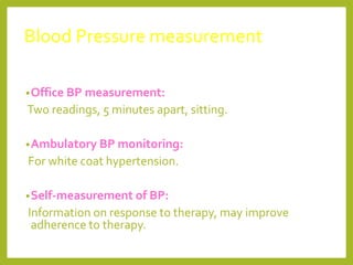 Blood Pressure measurement
•Office BP measurement:
Two readings, 5 minutes apart, sitting.
•Ambulatory BP monitoring:
For white coat hypertension.
•Self-measurement of BP:
Information on response to therapy, may improve
adherence to therapy.
 