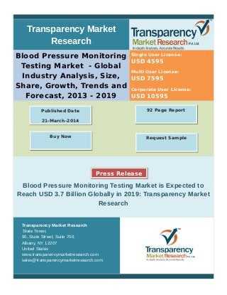 Transparency Market
Research
Blood Pressure Monitoring
Testing Market - Global
Industry Analysis, Size,
Share, Growth, Trends and
Forecast, 2013 - 2019
Single User License:
USD 4595
Multi User License:
USD 7595
Corporate User License:
USD 10595
Blood Pressure Monitoring Testing Market is Expected to
Reach USD 3.7 Billion Globally in 2019: Transparency Market
Research
Transparency Market Research
State Tower,
90, State Street, Suite 700.
Albany, NY 12207
United States
www.transparencymarketresearch.com
sales@transparencymarketresearch.com
92 Page ReportPublished Date
21-March-2014
Request SampleBuy Now
Press Release
 