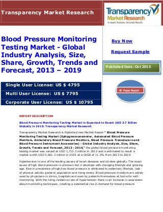 REPORT DESCRIPTION
Blood Pressure Monitoring Testing Market is Expected to Reach USD 3.7 Billion
Globally in 2019: Transparency Market Research
Transparency Market Research is Published new Market Report " Blood Pressure
Monitoring Testing Market (Sphygmomanometer, Automated Blood Pressure
Monitors, Ambulatory Blood Pressure Monitors, Blood Pressure Transducers and
Blood Pressure Instrument Accessories) - Global Industry Analysis, Size, Share,
Growth, Trends and Forecast, 2013 - 2019," the global blood pressure monitoring
testing market was valued at USD 1,713.3 million in 2012 and is estimated to reach a
market worth USD 3,661.3 million in 2019 at a CAGR of 11.5% from 2013 to 2019.
Hypertension is one of the leading causes of heart diseases and strokes globally. The exact
cause of high blood pressure is unknown but it develops with changing lifestyle and growing
age. Rise in prevalence of high/low blood pressure is attributed to sedentary lifestyle, lack
of physical activity geriatric population and rising stress. Blood pressure monitors are widely
used by physicians in clinics, hospitals and even by patients themselves at home for self-
monitoring. With the rising incidence rate of hypertension there is an increase in awareness
about monitoring techniques, creating a substantial rise in demand for blood pressure
Transparency Market Research
Blood Pressure Monitoring
Testing Market - Global
Industry Analysis, Size,
Share, Growth, Trends and
Forecast, 2013 – 2019
Single User License: US $ 4795
Multi User License: US $ 7795
Corporate User License: US $ 10795
Buy Now
Request Sample
Published Date: Oct 2013
92 Pages Report
 