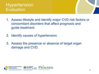 Hypertension
Evaluation

1. Assess lifestyle and identify major CVD risk factors or
   concomitant disorders that affect prognosis and
   guide treatment.

2. Identify causes of hypertension.

3. Assess the presence or absence of target organ
   damage and CVD.




                                                         10
 