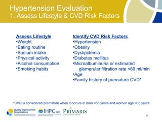 Hypertension Evaluation
1. Assess Lifestyle & CVD Risk Factors


  Assess Lifestyle                   Identify CVD Risk Factors
  •Weight                            •Hypertension
  •Eating routine                    •Obesity
  •Sodium intake                     •Dyslipidemia
  •Physical activity                 •Diabetes mellitus
  •Alcohol consumption               •Microalbuminuria or estimated
  •Smoking habits                       glomerular filtration rate <60 ml/min
                                     •Age
                                     •Family history of premature CVD*




 *CVD is considered premature when it occurs in men <55 years and women age <65 years.


                                                                                   11
 