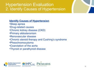 Hypertension Evaluation
2. Identify Causes of Hypertension

  Identify Causes of Hypertension
  •Sleep apnea
  •Drug-related causes
  •Chronic kidney disease (CKD)
  •Primary aldosteronism
  •Renovascular disease
  •Chronic steroid therapy and Cushing’s syndrome
  •Pheochromocytoma
  •Coarctation of the aorta
  •Thyroid or parathyroid disease




                                                    12
 
