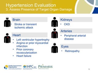 Hypertension Evaluation
3. Assess Presence of Target Organ Damage


      Brain                               Kidneys
  •       Stroke or transient             • CKD
          ischemic attack
                                          Arteries
      Heart                               •   Peripheral arterial
      •    Left ventricular hypertrophy       disease
      •    Angina or prior myocardial
           infarction                     Eyes
      •    Prior coronary
                                          • Retinopathy
           revascularization
      •    Heart failure



                                                                    13
 