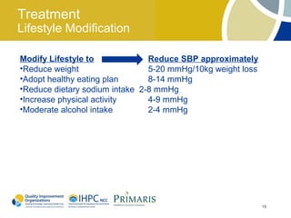Treatment
Lifestyle Modification

Modify Lifestyle to             Reduce SBP approximately
•Reduce weight                  5-20 mmHg/10kg weight loss
•Adopt healthy eating plan      8-14 mmHg
•Reduce dietary sodium intake 2-8 mmHg
•Increase physical activity     4-9 mmHg
•Moderate alcohol intake        2-4 mmHg




                                                             15
 