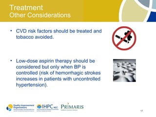 Treatment
Other Considerations

• CVD risk factors should be treated and
  tobacco avoided.



• Low-dose aspirin therapy should be
  considered but only when BP is
  controlled (risk of hemorrhagic strokes
  increases in patients with uncontrolled
  hypertension).




                                            17
 