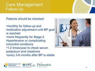 Care Management
Follow-Up

Patients should be checked:

•monthly for follow-up and
medication adjustment until BP goal
is reached
•more frequently for Stage 2
Hypertension or complicating
comorbid conditions
•1-2 times/year to check serum
potassium and creatinine
•every 3-6 months after BP is stable


                                       18
 