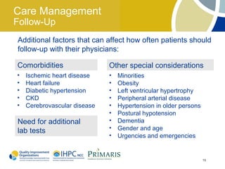 Care Management
Follow-Up
Additional factors that can affect how often patients should
follow-up with their physicians:

Comorbidities                 Other special considerations
•   Ischemic heart disease    •   Minorities
•   Heart failure             •   Obesity
•   Diabetic hypertension     •   Left ventricular hypertrophy
•   CKD                       •   Peripheral arterial disease
•   Cerebrovascular disease   •   Hypertension in older persons
                              •   Postural hypotension
Need for additional           •   Dementia
lab tests                     •   Gender and age
                              •   Urgencies and emergencies


                                                                  19
 