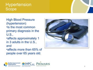 Hypertension
Scope

High Blood Pressure
(hypertension)
•is the most common
primary diagnosis in the
U.S.,
•affects approximately 1
in 3 adults in the U.S.,
and
•affects more than 65% of
people over 65 years old.



                            2
 