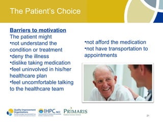 The Patient’s Choice

Barriers to motivation
The patient might
•not understand the           •not afford the medication
condition or treatment        •not have transportation to
•deny the illness             appointments
•dislike taking medication
•feel uninvolved in his/her
healthcare plan
•feel uncomfortable talking
to the healthcare team



                                                        21
 