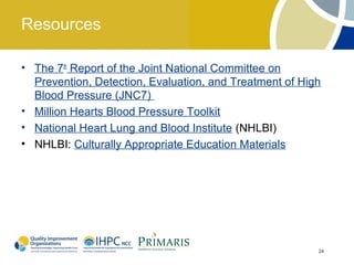 Resources

• The 7th Report of the Joint National Committee on
  Prevention, Detection, Evaluation, and Treatment of High
  Blood Pressure (JNC7)
• Million Hearts Blood Pressure Toolkit
• National Heart Lung and Blood Institute (NHLBI)
• NHLBI: Culturally Appropriate Education Materials




                                                         24
 