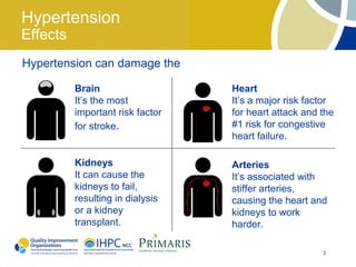 Hypertension
Effects
Hypertension can damage the

          Brain                   Heart
          It’s the most           It’s a major risk factor
          important risk factor   for heart attack and the
          for stroke.             #1 risk for congestive
                                  heart failure.

          Kidneys                 Arteries
          It can cause the        It’s associated with
          kidneys to fail,        stiffer arteries,
          resulting in dialysis   causing the heart and
          or a kidney             kidneys to work
          transplant.             harder.

                                                       3
 