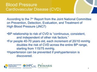 Blood Pressure
Cardiovascular Disease (CVD)

According to the 7th Report from the Joint National Committee
on Prevention, Detection, Evaluation, and Treatment of
High Blood Pressure (JNC7)

•BP relationship to risk of CVD is “continuous, consistent,
       and independent of other risk factors.”
•For people 40-70 years old, each increment of 20/10 mmHg
       doubles the risk of CVD across the entire BP range,
       starting from 115/75 mmHg.
•Hypertension can be prevented if prehypertension is
       discovered.


                                                          8
 