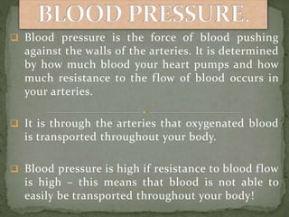  Blood pressure is the force of blood pushing
against the walls of the arteries. It is determined
by how much blood your heart pumps and how
much resistance to the flow of blood occurs in
your arteries.
 It is through the arteries that oxygenated blood
is transported throughout your body.
 Blood pressure is high if resistance to blood flow
is high – this means that blood is not able to
easily be transported throughout your body!
 