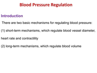 Blood Pressure Regulation
Introduction
There are two basic mechanisms for regulating blood pressure:
(1) short-term mechanisms, which regulate blood vessel diameter,
heart rate and contractility
(2) long-term mechanisms, which regulate blood volume
 