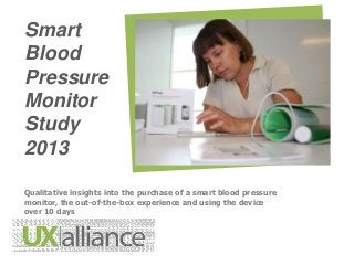 Smart
Blood
Pressure
Monitor
Study
2013
Qualitative insights into the purchase of a smart blood pressure
monitor, the out-of-the-box experience and using the device
over 10 days

 
