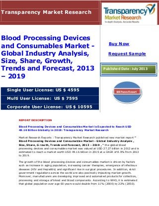 REPORT DESCRIPTION
Blood Processing Devices and Consumables Market is Expected to Reach USD
49.16 Billion Globally in 2019: Transparency Market Research
Market Research Reports : Transparency Market Research published new market report "
Blood Processing Devices and Consumables Market - Global Industry Analysis ,
Size, Share, G rowth, Trends and Forecast, 2013 - 2019 , " the global blood
processing devices and consumables market was valued at USD 27.27 billion in 2012 and is
estimated to reach a market worth USD 49.16 billion in 2019 at a CAGR of 8.9% from 2013
to 2019.
The growth of the blood processing devices and consumables market is driven by factors
such as increase in aging population, increasing cancer therapies, emergence of infectious
diseases (HIV and Hepatitis) and significant rise in surgical procedures. In addition, strict
government regulations across the world are also positively impacting market growth.
Moreover, manufacturers are developing improved and automated products for collection,
processing and storage of blood and blood components. According to WHO, it is estimated
that global population over age 60 years would double from 11% (2000) to 22% (2050).
Transparency Market Research
Blood Processing Devices
and Consumables Market -
Global Industry Analysis,
Size, Share, Growth,
Trends and Forecast, 2013
– 2019
Single User License: US $ 4595
Multi User License: US $ 7595
Corporate User License: US $ 10595
Buy Now
Request Sample
Published Date: July 2013
108 Pages Report
 