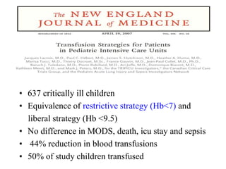 • 637 critically ill children
• Equivalence of restrictive strategy (Hb<7) and
liberal strategy (Hb <9.5)
• No difference in MODS, death, icu stay and sepsis
• 44% reduction in blood transfusions
• 50% of study children transfused
 
