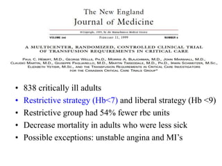 • 838 critically ill adults
• Restrictive strategy (Hb<7) and liberal strategy (Hb <9)
• Restrictive group had 54% fewer rbc units
• Decrease mortality in adults who were less sick
• Possible exceptions: unstable angina and MI’s
 