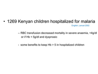 • 1269 Kenyan children hospitalized for malaria
English, Lancet 2002
– RBC transfusion decreased mortality in severe anaemia, <4g/dl
or if Hb < 5g/dl and dyspnoeic
- some benefits to keep Hb > 5 in hospitalized children
 