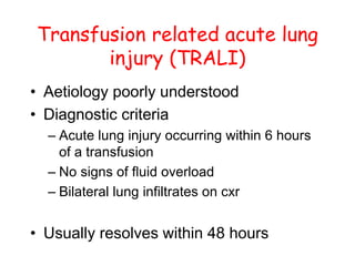 Transfusion related acute lung
injury (TRALI)
• Aetiology poorly understood
• Diagnostic criteria
– Acute lung injury occurring within 6 hours
of a transfusion
– No signs of fluid overload
– Bilateral lung infiltrates on cxr
• Usually resolves within 48 hours
 