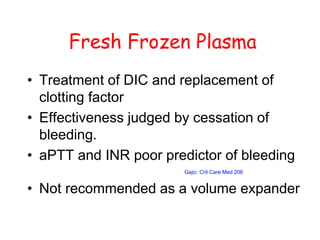 Fresh Frozen Plasma
• Treatment of DIC and replacement of
clotting factor
• Effectiveness judged by cessation of
bleeding.
• aPTT and INR poor predictor of bleeding
Gajic: Crit Care Med 206
• Not recommended as a volume expander
 