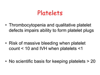 Platelets
• Thrombocytopenia and qualitative platelet
defects impairs ability to form platelet plugs
• Risk of massive bleeding when platelet
count < 10 and IVH when platelets <1
• No scientific basis for keeping platelets > 20
 