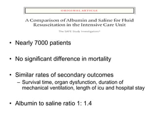 • Nearly 7000 patients
• No significant difference in mortality
• Similar rates of secondary outcomes
– Survival time, organ dysfunction, duration of
mechanical ventilation, length of icu and hospital stay
• Albumin to saline ratio 1: 1.4
 