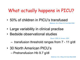 What actually happens in PICU?
• 50% of children in PICU’s transfused
Bateman: Am J Resp Crit Care Med 2008
• Large variability in clinical practise
• Bedside observational studies
Gauvin 2000 & Armano 2005
– transfusion threshold ranges from 7 - 11 g/dl
• 30 North American PICU’s
– Pretransfusion Hb 9.7 g/dl
Bateman: Am J Resp Crit Care Med 2008
 