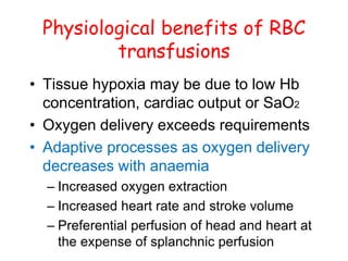 Physiological benefits of RBC
transfusions
• Tissue hypoxia may be due to low Hb
concentration, cardiac output or SaO2
• Oxygen delivery exceeds requirements
• Adaptive processes as oxygen delivery
decreases with anaemia
– Increased oxygen extraction
– Increased heart rate and stroke volume
– Preferential perfusion of head and heart at
the expense of splanchnic perfusion
 