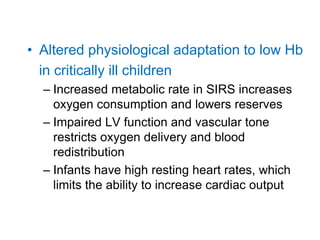• Altered physiological adaptation to low Hb
in critically ill children
– Increased metabolic rate in SIRS increases
oxygen consumption and lowers reserves
– Impaired LV function and vascular tone
restricts oxygen delivery and blood
redistribution
– Infants have high resting heart rates, which
limits the ability to increase cardiac output
 