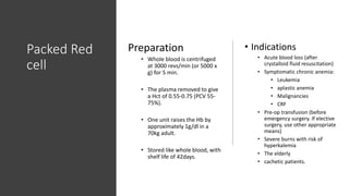 Packed Red
cell
Preparation
• Whole blood is centrifuged
at 3000 revs/min (or 5000 x
g) for 5 min.
• The plasma removed to give
a Hct of 0.55-0.75 (PCV 55-
75%).
• One unit raises the Hb by
approximately 1g/dl in a
70kg adult.
• Stored like whole blood, with
shelf life of 42days.
• Indications
• Acute blood loss (after
crystalloid fluid resuscitation)
• Symptomatic chronic anemia:
• Leukemia
• aplastic anemia
• Malignancies
• CRF
• Pre-op transfusion (before
emergency surgery. If elective
surgery, use other appropriate
means)
• Severe burns with risk of
hyperkalemia
• The elderly
• cachetic patients.
 