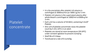 Platelet
concentrate
• It is the precipitate after platelet rich plasma is
centrifuged at 3000rev/min (or 5000 x g) for 5 min
• Platelet-rich plasma is the supernatant plasma after
whole blood is centrifuged at 1000/min or2000x g for
3 min.
• Each unit has a volume of 50-60ml, containing 5.5x109
Platelet.
• One unit of platelet concentrate raises the platelet
count by 5-10 x 109/L in an adult.
• Platelets are stored at room temperature (20-240C)
under constant agitation to prevent clumping
• Shelf life of 3-5days
• Transfused at a rate of 0.1unit/kg
 