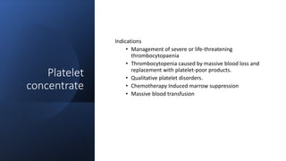Platelet
concentrate
Indications
• Management of severe or life-threatening
thrombocytopaenia
• Thrombocytopenia caused by massive blood loss and
replacement with platelet-poor products.
• Qualitative platelet disorders.
• Chemotherapy Induced marrow suppression
• Massive blood transfusion
 