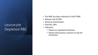Leucocyte
Depleted RBC
• The WBC has been reduced to <5x106 WBC
• Reduces risk of CMV
• Stored as whole blood.
• Shell life: 24hr
• Indication
• Patient on repeated transfusion.
• Patient with previous reaction to red cell
transfusion
 