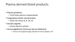 Plasma derived blood products
• Plasma products:
• Fresh frozen plasma, Cryoprecipitate
• Coagulation factor concentrates:
• Factor VIII, Factor IX, X, XII, VII
• Oncotic Agents:
• Human albumin solution
• Immunoglobulins (Immune Serum Globulin):
• Immune serum globulin (IgG), Hepatitis B immune globulin..ETC
 