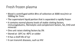 Fresh frozen plasma
• Blood is centrifuged within 8hrs of collection at 3000 revs/min or
5000xg for 7min.
• The supernatant liquid portion that is separated is rapidly frozen
• It contains normal plasma levels of stable clotting factors,
immunoglobulins, fibrinolytic and complement factors, fat, CHO and
minerals
• One unit raises clotting factors by 3%
• Stored at -18oC to -400C or colder
• It has a shelf-life of 1yr
• It can transmit diseases, such as HIV
 