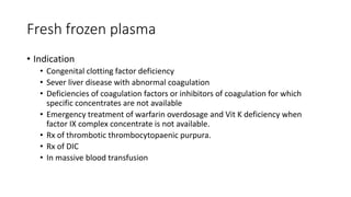 Fresh frozen plasma
• Indication
• Congenital clotting factor deficiency
• Sever liver disease with abnormal coagulation
• Deficiencies of coagulation factors or inhibitors of coagulation for which
specific concentrates are not available
• Emergency treatment of warfarin overdosage and Vit K deficiency when
factor IX complex concentrate is not available.
• Rx of thrombotic thrombocytopaenic purpura.
• Rx of DIC
• In massive blood transfusion
 