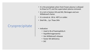 Cryoprecipitate
• It is the precipitate when fresh frozen plasma is allowed
to thaw to 4°C and the supernatant plasma removed.
• It is rich in Factors VIII and XIII, fibrinogen and von
Willebrand's factor.
• It is stored at -18 to -40oC or colder.
• Shell life….1yr. Thaw 24hr
• Indication
• Used in Rx of haemophilia A
• Hypofibrinogenaemia
• Von Willebrand's disease
• Factor XIII deficiency
• DIC
 