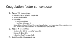 Coagulation factor concentrate
1. Factor VIII concentrate
• Contains 250 IU of factor VIII per vial
• Stored @ +2 to +60C
• Indication:
• Rx of Hemophilia A
• Rx of Von Willebrand dx
• Recombinant factor VIII and IX are available but are very expensive. However, they are
free from diseases transmitted by blood derived concentrates
2. Factor IX concentrate
• Contains 350-600 IU per vial of factor IX.
• Stored @ +2 to +60C.
• Indication: Rx of Hemophilia B.
3. Antithrombin III concentrate
 
