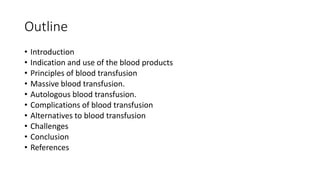 Outline
• Introduction
• Indication and use of the blood products
• Principles of blood transfusion
• Massive blood transfusion.
• Autologous blood transfusion.
• Complications of blood transfusion
• Alternatives to blood transfusion
• Challenges
• Conclusion
• References
 