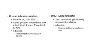 • Human Albumin solution
• Albumin 5%, 20%, 25%
• Stored @ Room temperature, with
a shelf life of 3 years. Thaw 4hr @
20-400C
• Indication
• Treatment of diuretic-resistant
Edema
• IMMUNUGLOBULINS
• Conc. solution of IgG antibody
component of plasma
• Indication
• Treatment of immunodeficiency
state
 