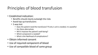 Principles of blood transfusion
• Established indication:
• Benefits should clearly outweigh the risks
• Avoid top-up transfusions
• 5-way test
• Does the patient need the transfusion? If only 1 unit is needed, it is wasteful
• Are there alternatives
• Will it improve the patient’s well-being?
• Which component is needed?
• What is the likelihood of complications?
• Obtain informed consent
• Use of required component of blood
• Use of compatible blood of same group
 